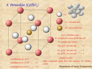 8. Pervoskite (CaTiO3)
 O2-
 Ca2+
(divalent ion)
Ca2+
is Primitive cubic
Ti4+
occupies the centre of the unit cell
No. of O2-
per unit cell = 3
No. of Ca2+
per unit cell = 1
 formula is CaTiO3
Coordination no. of O2- = 6
Coordination no. of Ti4+
Other compounds which have this structure are: BaTiO3,
SrTiO3
 Ti4+
(tetravalent ion)
O2-
occupies face centres
No. of Ti4+
per unit cell = 1
= 6
Coordination no. of Ca2+
= 12
 