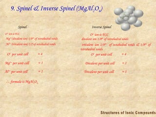9. Spinel & Inverse Spinel (MgAl2O4)
O2-
ion is FCC
Mg2+
(divalent ion) 1/8th
of tetrahedral voids
Al3+
(trivalent ion) 1/2 of octahedral voids
O2-
per unit cell = 4
Mg2+
per unit cell = 1
Al3+
per unit cell = 1
 formula is MgAl2O4
Spinel Inverse Spinel
O2-
ion is FCC
divalent ion 1/8th
of tetrahedral voids
trivalent ion 1/4th
of octahedral voids & 1/8th
of
tetrahedral voids
O2-
per unit cell = 4
Divalent per unit cell = 1
Trivalent per unit cell = 1
 