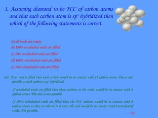 1. Assuming diamond to be FCC of carbon atoms
and that each carbon atom is sp3
hybridized then
which of the following statements is correct.
(a) all voids are empty
(b) 100% octahedral voids are filled
(c) 50% octahedral voids are filled
(d) 100% tetrahedral voids are filled
(e) 50% tetrahedral voids are filled
Sol: If no void is filled then each carbon would be in contact with 12 carbon atoms. This is not
possible as each carbon is sp3
hybridized.
If octahedral voids are filled then those carbons in the voids would be in contact with 6
carbon atoms. This also is not possible.
If 100% tetrahedral voids are filled then the FCC carbons would be in contact with 8
carbon atoms as they are shared in 8 unit cells and would be in contact with 8 tetrahedral
voids. Not possible.
 (e)
 