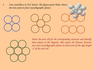 3. Iron crystallizes in FCC lattice. The figures given below shows
the iron atoms in four crystallographic planes.
Draw the unit cell for the corresponding structure and identify
these planes in the diagram. Also report the distance between
two such crystallographic planes in each terms of the edge length
‘a’ of the unit cell.
 