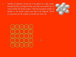 3. Marbles of diameter 10 mm are to be placed on a flat surface
bounded by lines of length 40 mm such that each marble has its
centre within the bound surface. Find the maximum number of
marbles in the bound surface and sketch the diagram. Derive
an expression for the number of marbles per unit area.
25
 
