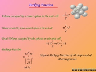 Packing Fraction
3
3
2
4
3
4
4








r
r

74
.
0

Volume occupied by a corner sphere in the unit cell V
8
1

Volume occupied by a face centered sphere in the unit cell V
2
1

Total Volume occupied by the spheres in the unit cell
4
2
1
6
8
1
8 




Packing Fraction
Highest Packing Fraction of all shapes and of
all arrangements
 