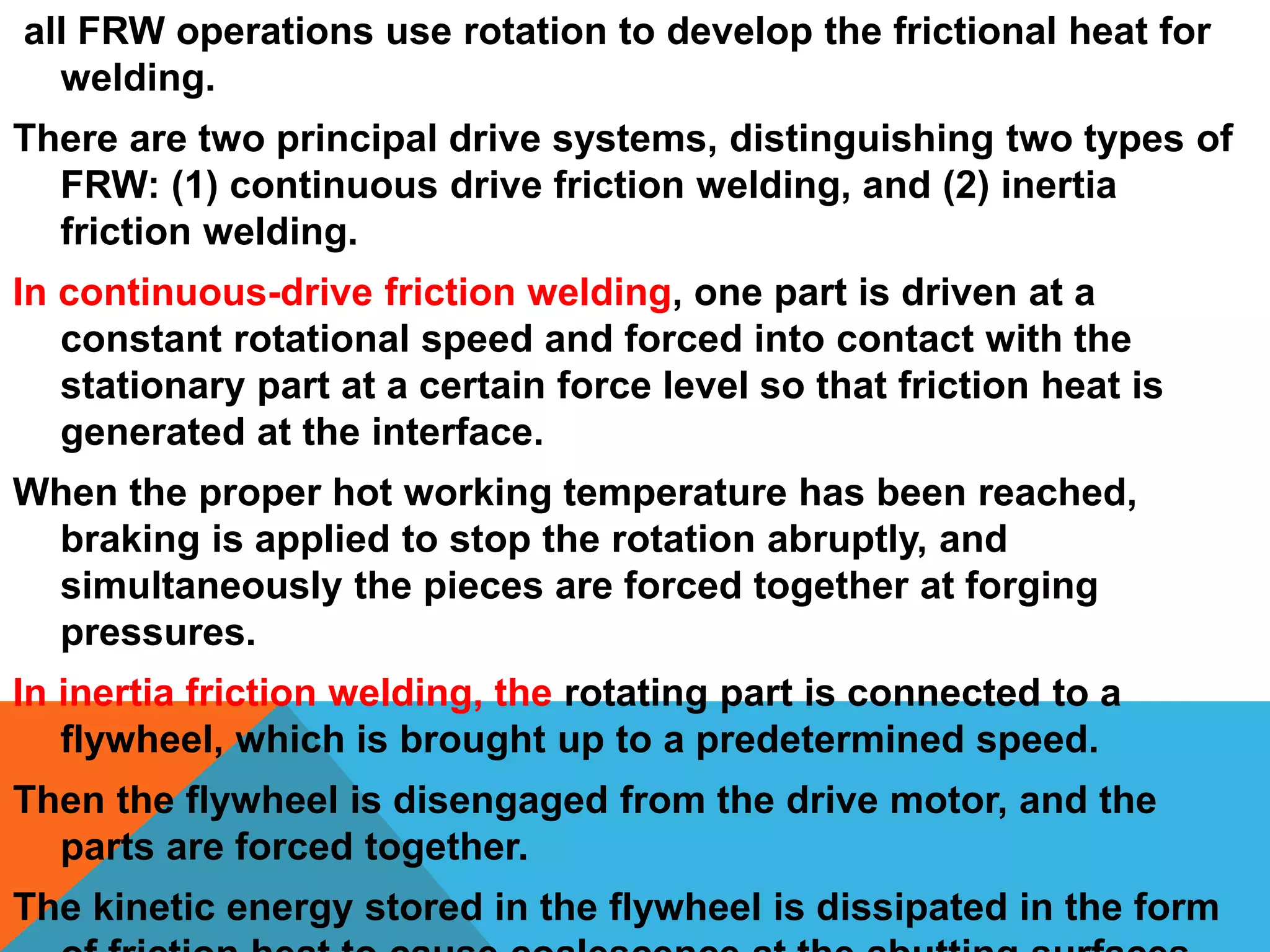 all FRW operations use rotation to develop the frictional heat for
welding.
There are two principal drive systems, distinguishing two types of
FRW: (1) continuous drive friction welding, and (2) inertia
friction welding.
In continuous-drive friction welding, one part is driven at a
constant rotational speed and forced into contact with the
stationary part at a certain force level so that friction heat is
generated at the interface.
When the proper hot working temperature has been reached,
braking is applied to stop the rotation abruptly, and
simultaneously the pieces are forced together at forging
pressures.
In inertia friction welding, the rotating part is connected to a
flywheel, which is brought up to a predetermined speed.
Then the flywheel is disengaged from the drive motor, and the
parts are forced together.
The kinetic energy stored in the flywheel is dissipated in the form
 