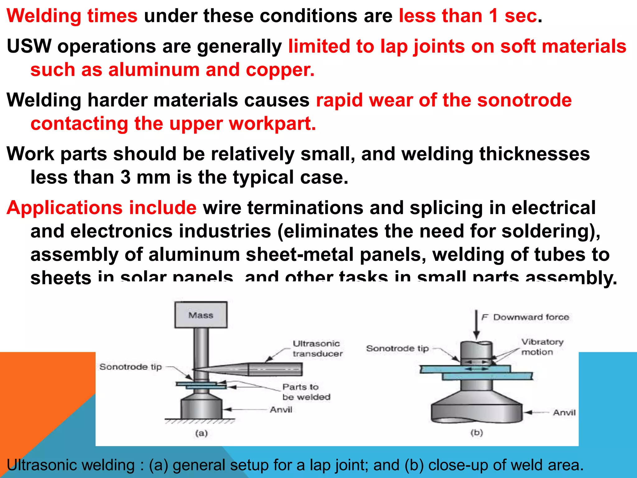 Welding times under these conditions are less than 1 sec.
USW operations are generally limited to lap joints on soft materials
such as aluminum and copper.
Welding harder materials causes rapid wear of the sonotrode
contacting the upper workpart.
Work parts should be relatively small, and welding thicknesses
less than 3 mm is the typical case.
Applications include wire terminations and splicing in electrical
and electronics industries (eliminates the need for soldering),
assembly of aluminum sheet-metal panels, welding of tubes to
sheets in solar panels, and other tasks in small parts assembly.
Ultrasonic welding : (a) general setup for a lap joint; and (b) close-up of weld area.
 