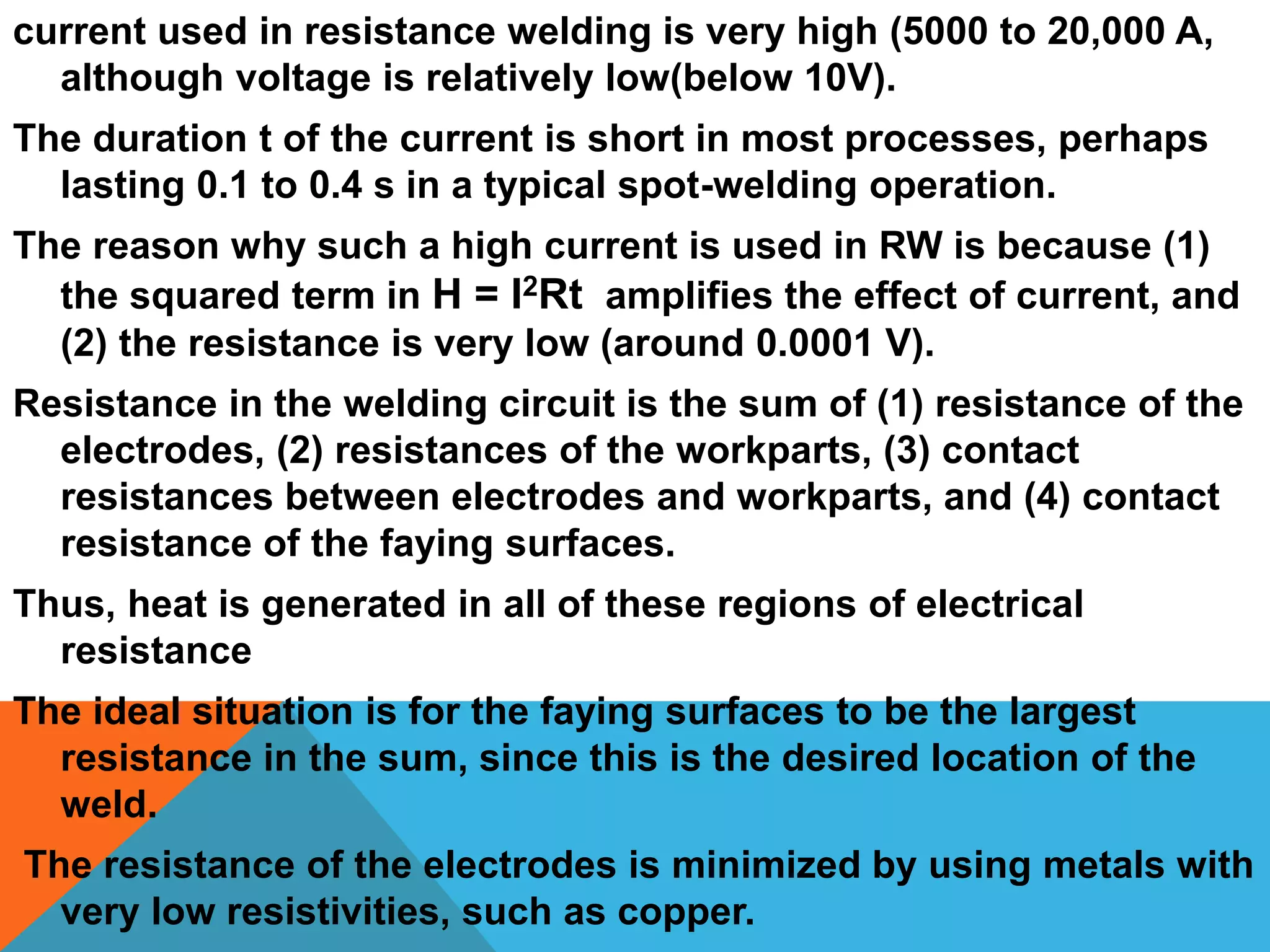 current used in resistance welding is very high (5000 to 20,000 A,
although voltage is relatively low(below 10V).
The duration t of the current is short in most processes, perhaps
lasting 0.1 to 0.4 s in a typical spot-welding operation.
The reason why such a high current is used in RW is because (1)
the squared term in H = I2Rt amplifies the effect of current, and
(2) the resistance is very low (around 0.0001 V).
Resistance in the welding circuit is the sum of (1) resistance of the
electrodes, (2) resistances of the workparts, (3) contact
resistances between electrodes and workparts, and (4) contact
resistance of the faying surfaces.
Thus, heat is generated in all of these regions of electrical
resistance
The ideal situation is for the faying surfaces to be the largest
resistance in the sum, since this is the desired location of the
weld.
The resistance of the electrodes is minimized by using metals with
very low resistivities, such as copper.
 