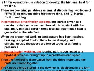 all FRW operations use rotation to develop the frictional heat for
welding.
There are two principal drive systems, distinguishing two types of
FRW: (1) continuous drive friction welding, and (2) inertia
friction welding.
In continuous-drive friction welding, one part is driven at a
constant rotational speed and forced into contact with the
stationary part at a certain force level so that friction heat is
generated at the interface.
When the proper hot working temperature has been reached,
braking is applied to stop the rotation abruptly, and
simultaneously the pieces are forced together at forging
pressures.
In inertia friction welding, the rotating part is connected to a
flywheel, which is brought up to a predetermined speed.
Then the flywheel is disengaged from the drive motor, and the
parts are forced together.
The kinetic energy stored in the flywheel is dissipated in the form
 