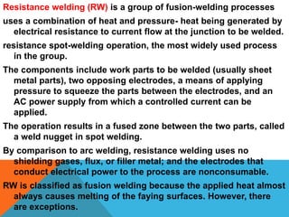 Resistance welding (RW) is a group of fusion-welding processes
uses a combination of heat and pressure- heat being generated by
electrical resistance to current flow at the junction to be welded.
resistance spot-welding operation, the most widely used process
in the group.
The components include work parts to be welded (usually sheet
metal parts), two opposing electrodes, a means of applying
pressure to squeeze the parts between the electrodes, and an
AC power supply from which a controlled current can be
applied.
The operation results in a fused zone between the two parts, called
a weld nugget in spot welding.
By comparison to arc welding, resistance welding uses no
shielding gases, flux, or filler metal; and the electrodes that
conduct electrical power to the process are nonconsumable.
RW is classified as fusion welding because the applied heat almost
always causes melting of the faying surfaces. However, there
are exceptions.
 
