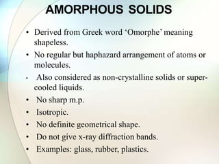 AMORPHOUS SOLIDS
• Derived from Greek word ‘Omorphe’ meaning
shapeless.
• No regular but haphazard arrangement of atoms or
molecules.
• Also considered as non-crystalline solids or super-
cooled liquids.
• No sharp m.p.
• Isotropic.
• No definite geometrical shape.
• Do not give x-ray diffraction bands.
• Examples: glass, rubber, plastics.
 