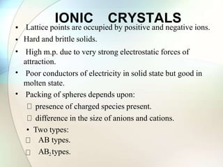 IONIC CRYSTALS
•
•
•
•
•
Lattice points are occupied by positive and negative ions.
Hard and brittle solids.
High m.p. due to very strong electrostatic forces of
attraction.
Poor conductors of electricity in solid state but good in
molten state.
Packing of spheres depends upon:
presence of charged species present.
difference in the size of anions and cations.
• Two types:
AB types.
AB2types.
 
