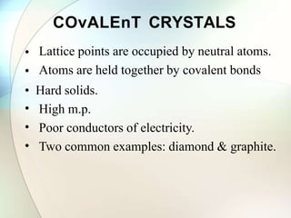 COvALEnT CRYSTALS
•
•
Lattice points are occupied by neutral atoms.
Atoms are held together by covalent bonds
• Hard solids.
•
•
•
High m.p.
Poor conductors of electricity.
Two common examples: diamond & graphite.
 