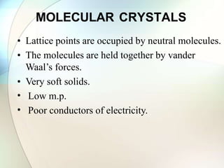 MOLECULAR CRYSTALS
• Lattice points are occupied by neutral molecules.
• The molecules are held together by vander
Waal’s forces.
• Very soft solids.
•
•
Low m.p.
Poor conductors of electricity.
 