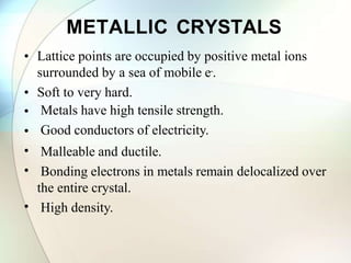 METALLIC CRYSTALS
• Lattice points are occupied by positive metal ions
surrounded by a sea of mobile e-.
• Soft to very hard.
•
•
•
•
•
Metals have high tensile strength.
Good conductors of electricity.
Malleable and ductile.
Bonding electrons in metals remain delocalized over
the entire crystal.
High density.
 