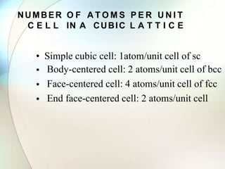 NUMBER O F A T O M S P E R U N I T
C E L L IN A CUBIC L A T T I C E
• Simple cubic cell: 1atom/unit cell of sc
•
•
•
Body-centered cell: 2 atoms/unit cell of bcc
Face-centered cell: 4 atoms/unit cell of fcc
End face-centered cell: 2 atoms/unit cell
 