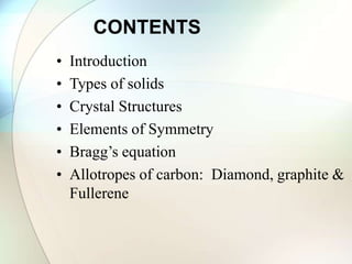 CONTENTS
• Introduction
• Types of solids
• Crystal Structures
• Elements of Symmetry
• Bragg’s equation
• Allotropes of carbon: Diamond, graphite &
Fullerene
 