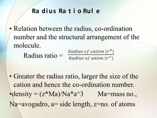 Ra dius Ra t i o Rul e
• Relation between the radius, co-ordination
number and the structural arrangement of the
molecule.
Radius ratio =
• Greater the radius ratio, larger the size of the
cation and hence the co-ordination number.
•density = (z*Ma)/Na*a^3 Ma=mass no.,
Na=avogadro, a= side length, z=no. of atoms
 