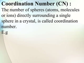 Coordination Number (CN) :
The number of spheres (atoms, molecules
or ions) directly surrounding a single
sphere in a crystal, is called coordination
number.
E.g
 