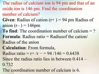 The radius of calcium ion is 94 pm and that of an
oxide ion is 146 pm. Find the coordination
number of calcium?
Given: Radius of cation (r+ ) = 94 pm Radius of
anion (r– ) = 146pm
To find: The coordination number of calcium = ?
Formula: Radius ratio = Radiusof the cation/
Radius of the anion
Calculation: From formula,
Radius ratio = r+ /r − = 94 /146 = 0.6438
Since the radius ratio lies in between 0.414 –
0.732
The coordination number of calcium is 6.
 