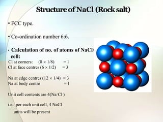 uni
t
• FCC type.
• Co-ordination number 6:6.
• Calculation of no. of atoms of NaCl/
cell:
Cl at face centres (6  1/2)
Cl at corners: (8  1/8) = 1
= 3
Na at edge centres (12  1/4) = 3
Na at body centre = 1
Unit cell contents are 4(Na+Cl-)
i.e. per each unit cell, 4 NaCl
units will be present.
Structureof NaCl (Rocksalt)
 