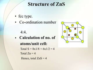 Structure of ZnS
• fcc type.
• Co-ordination number
•
4:4.
Calculation of no. of
atoms/unit cell:
Total S = 8x1/8 + 6x1/2 = 4
Total Zn = 4
Hence, total ZnS = 4
 