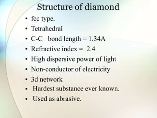 Structure of diamond
• fcc type.
• Tetrahedral
• C-C bond length = 1.34A
• Refractive index = 2.4
• High dispersive power of light
• Non-conductor of electricity
• 3d network
•
•
Hardest substance ever known.
Used as abrasive.
 