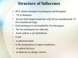Structure of fullurenes
•
•
•
•
•
•
•
60 C-atoms arranged in pentagons and hexagons.
7Å in diameter.
Soccer-ball shaped molecule with 20 six-membered & 12
five-membered rings.
Each pentagon is surrounded by five hexagons.
No two pentagons are adjecent.
Each carbon is sp2-hybridized.
Used:
as photoresistant.
in the preparation of super-conductors.
in optical devices.
in batteries as charge carriers.
 