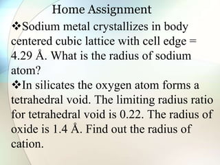 Home Assignment
Sodium metal crystallizes in body
centered cubic lattice with cell edge =
4.29 Å. What is the radius of sodium
atom?
In silicates the oxygen atom forms a
tetrahedral void. The limiting radius ratio
for tetrahedral void is 0.22. The radius of
oxide is 1.4 Å. Find out the radius of
cation.
 