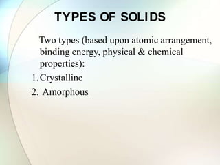 TYPES OF SOLIDS
Two types (based upon atomic arrangement,
binding energy, physical & chemical
properties):
1.Crystalline
2. Amorphous
 