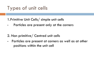 Types of unit cells 1.Primitive Unit Cells/ simple unit cells - Particles are present only at the corners 2. Non primitive/ Centred unit cells -  Particles are present at corners as well as at other positions within the unit cell  