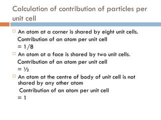 Calculation of contribution of particles per unit cell An atom at a corner is shared by eight unit cells. Contribution of an atom per unit cell = 1/8 An atom at a face is shared by two unit cells. Contribution of an atom per unit cell = ½ An atom at the centre of body of unit cell is not shared by any other atom Contribution of an atom per unit cell = 1 