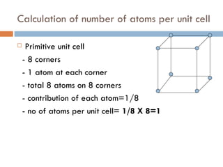 Calculation of number of atoms per unit cell Primitive unit cell - 8 corners  - 1 atom at each corner - total 8 atoms on 8 corners - contribution of each atom=1/8 - no of atoms per unit cell=  1/8 X 8=1   