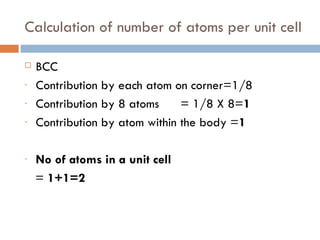 Calculation of number of atoms per unit cell BCC Contribution by each atom on corner=1/8 Contribution by 8 atoms  = 1/8 X 8= 1 Contribution by atom within the body = 1 No of atoms in a unit cell =  1+1=2 