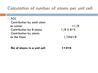 Calculation of number of atoms per unit cell FCC Contribution by each atom  on corner  =1/8 Contribution by 8 atoms  1/8 X 8= 1 Contribution by atoms  on the faces  1/2X6= 3 No of atoms in a unit cell  1+3=4 