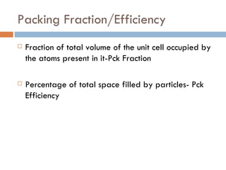 Packing Fraction/Efficiency Fraction of total volume of the unit cell occupied by the atoms present in it-Pck Fraction Percentage of total space filled by particles- Pck Efficiency 