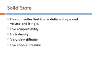 Solid State Form of matter that has  a definite shape and volume and is rigid. Low compressibility High density Very slow diffusion Low vapour pressure 