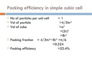 Packing efficiency in simple cubic cell No of particles per unit cell  = 1 Vol of particle  =4/3 π r 3 Vol of cube  =a 3 =(2r) 3 =8r 3 Packing fraction  =  4/3 π r 3 ÷8r 3  = π /6 =0.524 Packing efficiency  =52.4% 