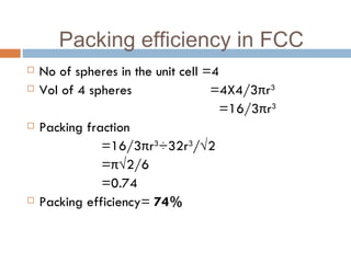 No of spheres in the unit cell =4 Vol of 4 spheres  =4X4/3 π r 3 =16/3 π r 3 Packing fraction  =16/3 π r 3 ÷32r 3 /√2 = π √2/6 =0.74 Packing efficiency=  74% Packing efficiency in FCC 
