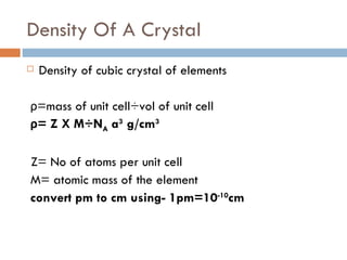 Density Of A Crystal Density of cubic crystal of elements ρ =mass of unit cell÷vol of unit cell ρ = Z X M÷N A  a 3  g/cm 3 Z= No of atoms per unit cell M= atomic mass of the element convert pm to cm using- 1pm=10 -10 cm 
