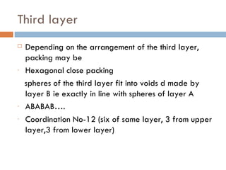 Third layer Depending on the arrangement of the third layer, packing may be Hexagonal close packing spheres of the third layer fit into voids d made by layer B ie exactly in line with spheres of layer A ABABAB…. Coordination No-12 (six of same layer, 3 from upper layer,3 from lower layer) 