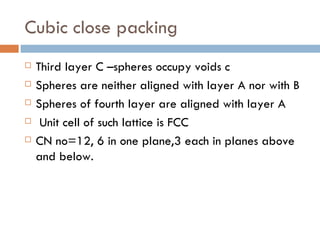 Cubic close packing Third layer C –spheres occupy voids c Spheres are neither aligned with layer A nor with B Spheres of fourth layer are aligned with layer A Unit cell of such lattice is FCC CN no=12, 6 in one plane,3 each in planes above and below. 
