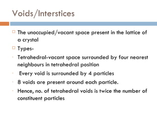 Voids/Interstices The unoccupied/vacant space present in the lattice of a crystal  Types- Tetrahedral-vacant space surrounded by four nearest neighbours in tetrahedral position Every void is surrounded by 4 particles  8 voids are present around each particle. Hence, no. of tetrahedral voids is twice the number of constituent particles 
