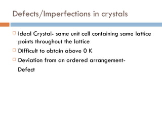 Defects/Imperfections in crystals Ideal Crystal- same unit cell containing same lattice points throughout the lattice Difficult to obtain above 0 K Deviation from an ordered arrangement- Defect 