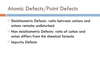 Atomic Defects/Point Defects Stoichiometric Defects- ratio between cations and anions remains undisturbed Non stoichiometric Defects- ratio of cation and anion differs from the chemical formula Impurity Defects 
