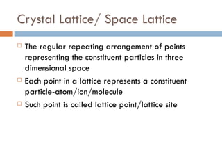 Crystal Lattice/ Space Lattice The regular repeating arrangement of points representing the constituent particles in three dimensional space Each point in a lattice represents a constituent particle-atom/ion/molecule Such point is called lattice point/lattice site 