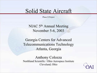 Solid State Aircraft 
Phase II Project 
NIAC 5thAnnual Meeting 
November 5-6, 2003 
Georgia Centers for Advanced 
Telecommunications Technology 
Atlanta, Georgia 
Anthony Colozza 
Northland Scientific / Ohio Aerospace Institute 
Cleveland, Ohio  