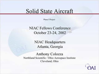 Solid State Aircraft
                  Phase I Project



     NIAC Fellows Conference
       October 23-24, 2002

         NIAC Headquarters
          Atlanta, Georgia
           Anthony Colozza
Northland Scientific / Ohio Aerospace Institute
              Cleveland, Ohio
 