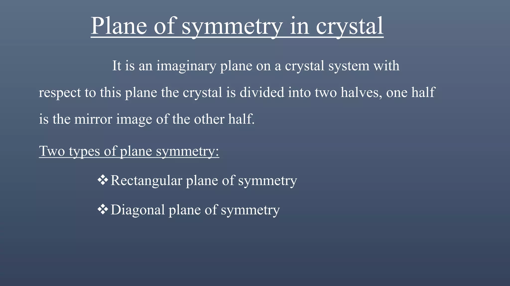 Plane of symmetry in crystal
It is an imaginary plane on a crystal system with
respect to this plane the crystal is divided into two halves, one half
is the mirror image of the other half.
Two types of plane symmetry:
Rectangular plane of symmetry
Diagonal plane of symmetry
 