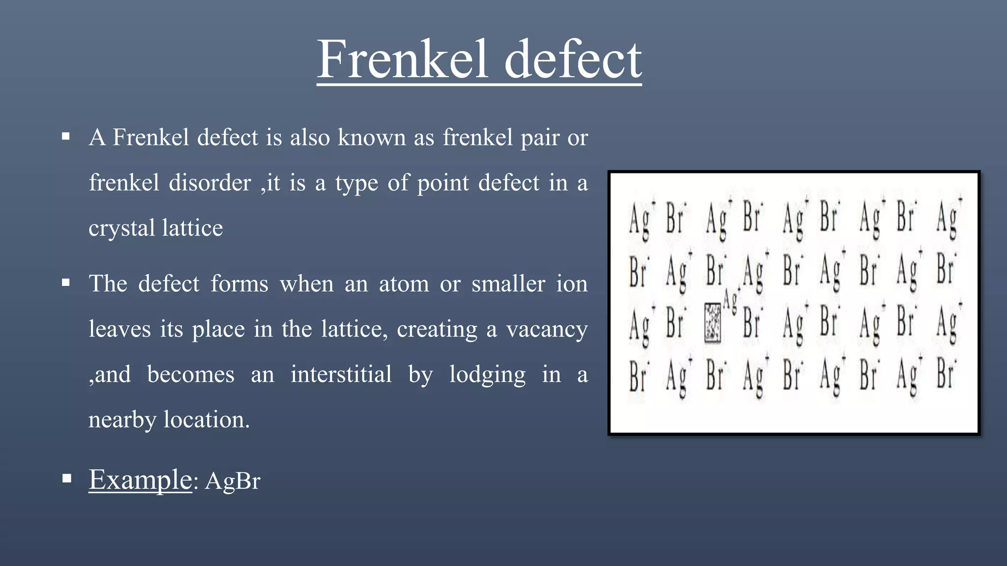 Frenkel defect
 A Frenkel defect is also known as frenkel pair or
frenkel disorder ,it is a type of point defect in a
crystal lattice
 The defect forms when an atom or smaller ion
leaves its place in the lattice, creating a vacancy
,and becomes an interstitial by lodging in a
nearby location.
 Example: AgBr
 
