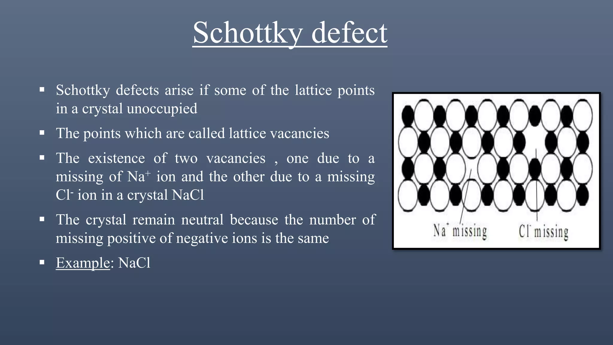Schottky defect
 Schottky defects arise if some of the lattice points
in a crystal unoccupied
 The points which are called lattice vacancies
 The existence of two vacancies , one due to a
missing of Na+ ion and the other due to a missing
Cl- ion in a crystal NaCl
 The crystal remain neutral because the number of
missing positive of negative ions is the same
 Example: NaCl
 