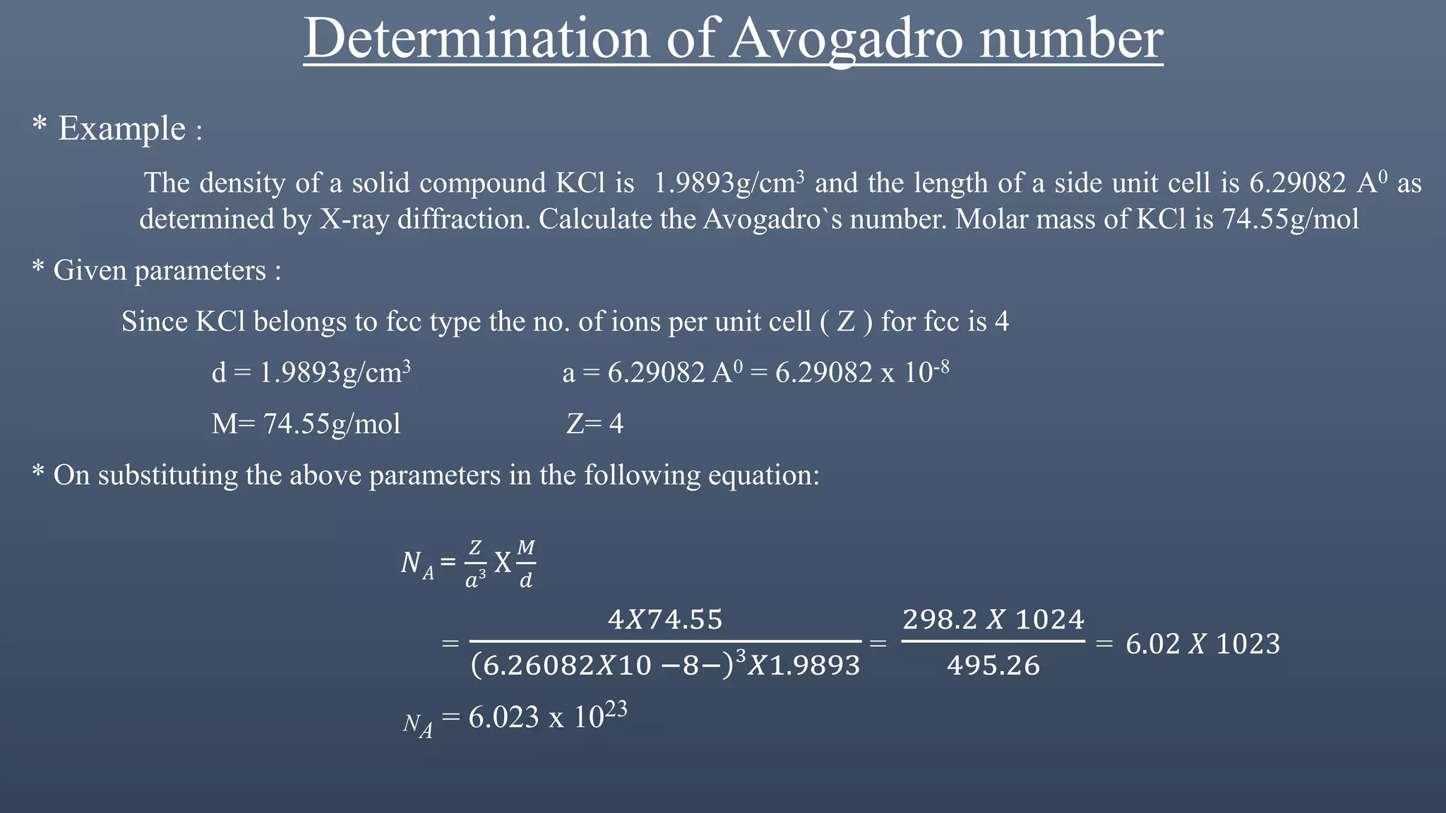 Determination of Avogadro number
* Example :
The density of a solid compound KCl is 1.9893g/cm3 and the length of a side unit cell is 6.29082 A0 as
determined by X-ray diffraction. Calculate the Avogadro`s number. Molar mass of KCl is 74.55g/mol
* Given parameters :
Since KCl belongs to fcc type the no. of ions per unit cell ( Z ) for fcc is 4
d = 1.9893g/cm3 a = 6.29082 A0 = 6.29082 x 10-8
M= 74.55g/mol Z= 4
* On substituting the above parameters in the following equation:
𝑁 𝐴 =
𝑍
𝑎3 Х
𝑀
𝑑
=
4𝑋74.55
6.26082𝑋10 −8− 3
𝑋1.9893
=
298.2 𝑋 1024
495.26
= 6.02 𝑋 1023
NA = 6.023 x 1023
 