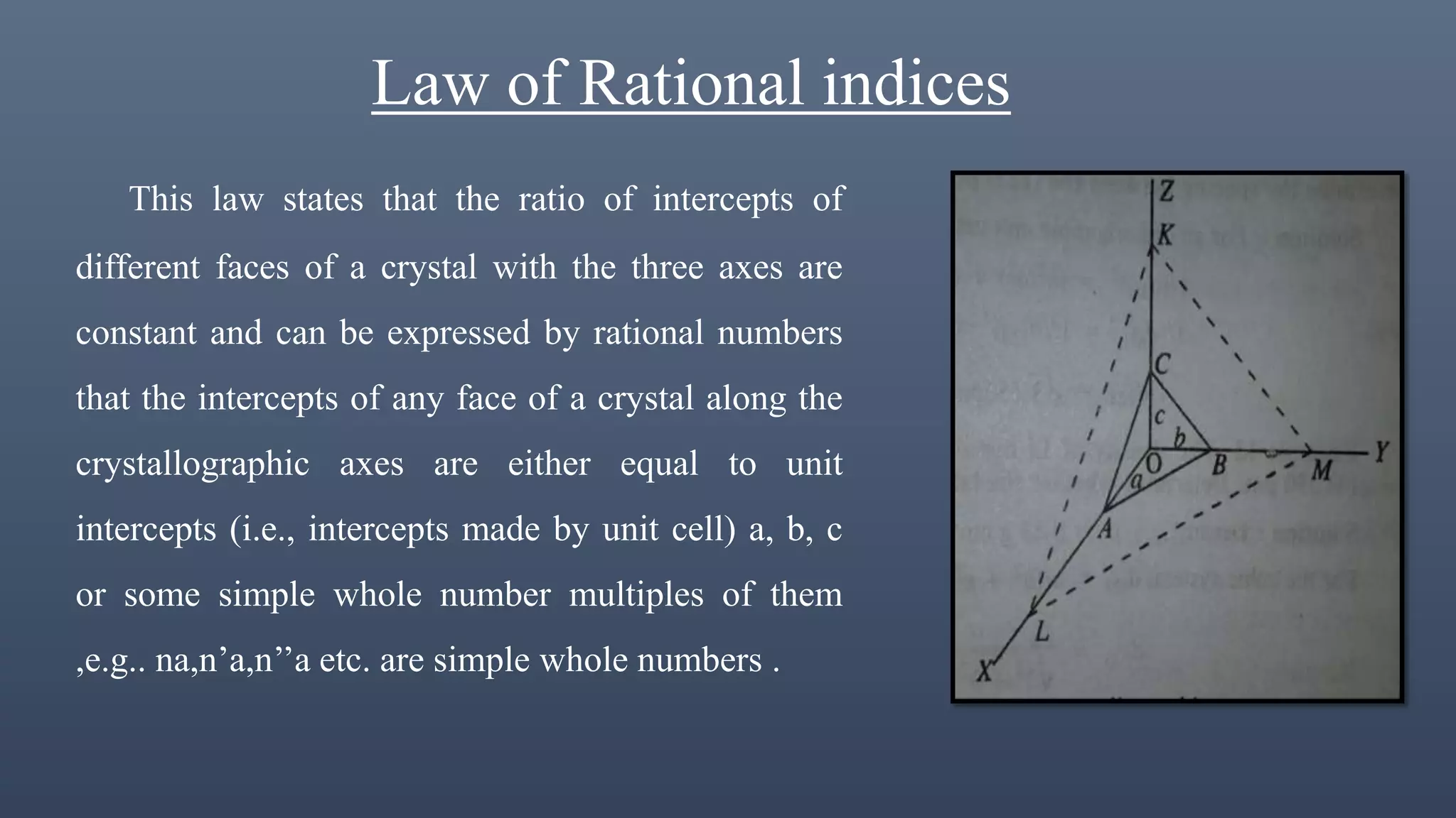 Law of Rational indices
This law states that the ratio of intercepts of
different faces of a crystal with the three axes are
constant and can be expressed by rational numbers
that the intercepts of any face of a crystal along the
crystallographic axes are either equal to unit
intercepts (i.e., intercepts made by unit cell) a, b, c
or some simple whole number multiples of them
,e.g.. na,n’a,n’’a etc. are simple whole numbers .
 